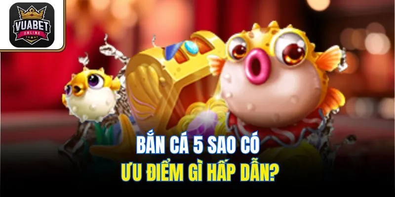 Bắn Cá 5 Sao có ưu điểm gì hấp dẫn?
